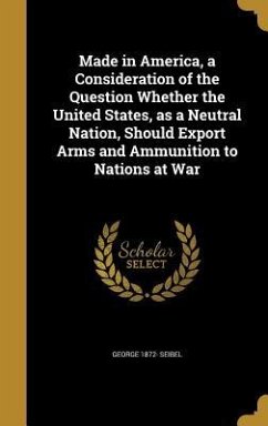 Made in America, a Consideration of the Question Whether the United States, as a Neutral Nation, Should Export Arms and Ammunition to Nations at War - Seibel, George