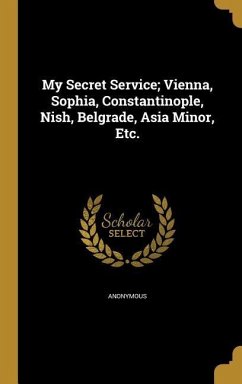 My Secret Service; Vienna, Sophia, Constantinople, Nish, Belgrade, Asia Minor, Etc.