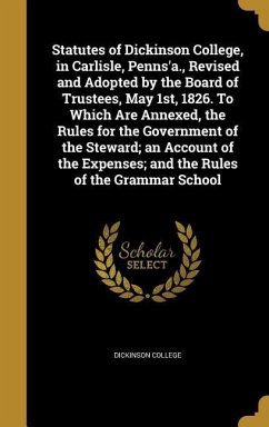 Statutes of Dickinson College, in Carlisle, Penns'a., Revised and Adopted by the Board of Trustees, May 1st, 1826. To Which Are Annexed, the Rules for the Government of the Steward; an Account of the Expenses; and the Rules of the Grammar School