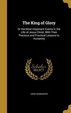 The King of Glory: Or the Most Important Events in the Life of Jesus Christ, With Their Precious and Practical Lessons to Humanity