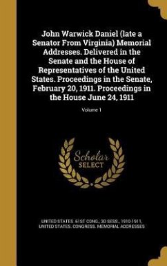 John Warwick Daniel (late a Senator From Virginia) Memorial Addresses. Delivered in the Senate and the House of Representatives of the United States. Proceedings in the Senate, February 20, 1911. Proceedings in the House June 24, 1911; Volume 1