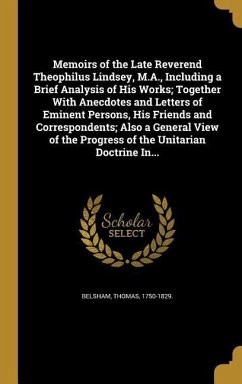 Memoirs of the Late Reverend Theophilus Lindsey, M.A., Including a Brief Analysis of His Works; Together With Anecdotes and Letters of Eminent Persons, His Friends and Correspondents; Also a General View of the Progress of the Unitarian Doctrine In...