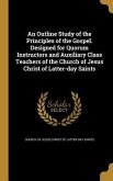An Outline Study of the Principles of the Gospel. Designed for Quorum Instructors and Auxiliary Class Teachers of the Church of Jesus Christ of Latter-day Saints