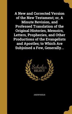 A New and Corrected Version of the New Testament; or, A Minute Revision, and Professed Translation of the Original Histories, Memoirs, Letters, Prophecies, and Other Productions of the Evangelists and Apostles; to Which Are Subjoined a Few, Generally...