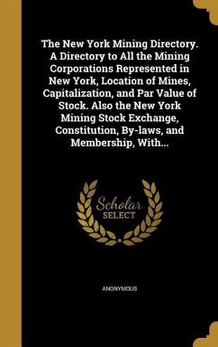 The New York Mining Directory. A Directory to All the Mining Corporations Represented in New York, Location of Mines, Capitalization, and Par Value of Stock. Also the New York Mining Stock Exchange, Constitution, By-laws, and Membership, With...