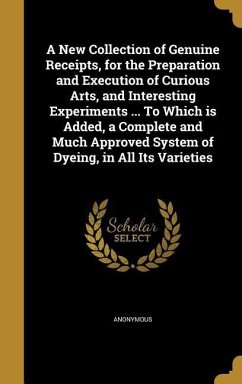 A New Collection of Genuine Receipts, for the Preparation and Execution of Curious Arts, and Interesting Experiments ... To Which is Added, a Complete and Much Approved System of Dyeing, in All Its Varieties