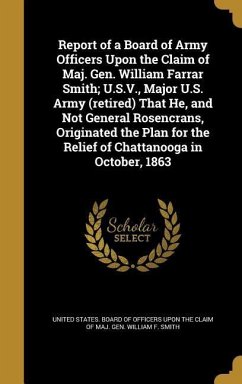 Report of a Board of Army Officers Upon the Claim of Maj. Gen. William Farrar Smith; U.S.V., Major U.S. Army (retired) That He, and Not General Rosencrans, Originated the Plan for the Relief of Chattanooga in October, 1863