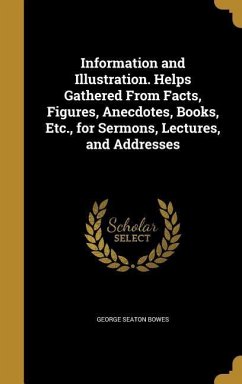 Information and Illustration. Helps Gathered From Facts, Figures, Anecdotes, Books, Etc., for Sermons, Lectures, and Addresses - Bowes, George Seaton