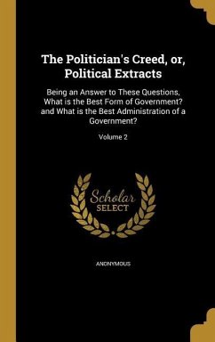 The Politician's Creed, or, Political Extracts: Being an Answer to These Questions, What is the Best Form of Government? and What is the Best Administ