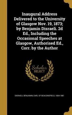 Inaugural Address Delivered to the University of Glasgow Nov. 19, 1873; by Benjamin Disraeli. 2d Ed., Including the Occasional Speeches at Glasgow, Au