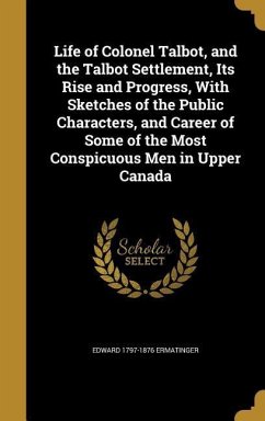 Life of Colonel Talbot, and the Talbot Settlement, Its Rise and Progress, With Sketches of the Public Characters, and Career of Some of the Most Conspicuous Men in Upper Canada