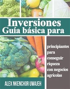 Inversiones: Guía Básica Para Principiantes Para Conseguir Riqueza Con Negocios Agrícolas (eBook, ePUB) - Nkenchor Uwajeh, Alex