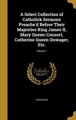 A Select Collection of Catholick Sermons Preache'd Before Their Majesties King James II, Mary Queen-Consort, Catherine Queen-Dowager, Etc.; Volume 1