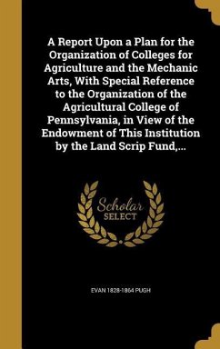 A Report Upon a Plan for the Organization of Colleges for Agriculture and the Mechanic Arts, With Special Reference to the Organization of the Agricultural College of Pennsylvania, in View of the Endowment of This Institution by the Land Scrip Fund, ...