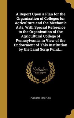 A Report Upon a Plan for the Organization of Colleges for Agriculture and the Mechanic Arts, With Special Reference to the Organization of the Agricultural College of Pennsylvania, in View of the Endowment of This Institution by the Land Scrip Fund, ... - Pugh, Evan