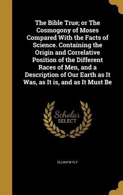 The Bible True; or The Cosmogony of Moses Compared With the Facts of Science. Containing the Origin and Correlative Position of the Different Races of Men, and a Description of Our Earth as It Was, as It is, and as It Must Be