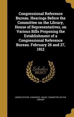 Congressional Reference Bureau. Hearings Before the Committee on the Library, House of Representatives, on Various Bills Proposing the Establishment of a Congressional Reference Bureau. February 26 and 27, 1912