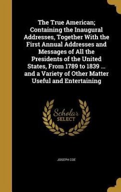 The True American; Containing the Inaugural Addresses, Together With the First Annual Addresses and Messages of All the Presidents of the United States, From 1789 to 1839 ... and a Variety of Other Matter Useful and Entertaining - Coe, Joseph