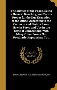 The Justice of the Peace, Being a General Directory, and Forms Proper for the Due Execution of the Office, According to the Common and Statute Laws, Now in Force and Use in the State of Connecticut. With Many Other Forms Not Peculiarly Appropriate To...