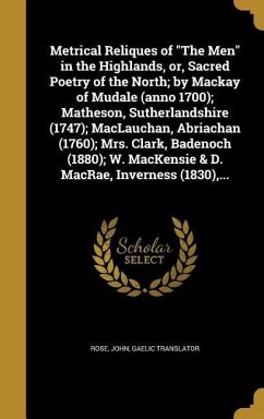 Metrical Reliques of &quote;The Men&quote; in the Highlands, or, Sacred Poetry of the North; by Mackay of Mudale (anno 1700); Matheson, Sutherlandshire (1747); MacLauchan, Abriachan (1760); Mrs. Clark, Badenoch (1880); W. MacKensie & D. MacRae, Inverness (1830), ...