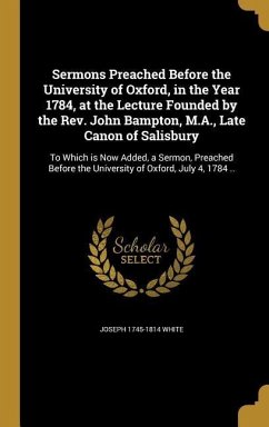 Sermons Preached Before the University of Oxford, in the Year 1784, at the Lecture Founded by the Rev. John Bampton, M.A., Late Canon of Salisbury - White, Joseph