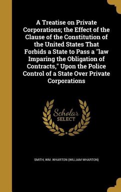 A Treatise on Private Corporations; the Effect of the Clause of the Constitution of the United States That Forbids a State to Pass a "law Imparing the Obligation of Contracts," Upon the Police Control of a State Over Private Corporations