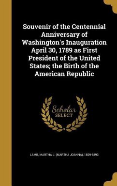 Souvenir of the Centennial Anniversary of Washington's Inauguration April 30, 1789 as First President of the United States; the Birth of the American Republic