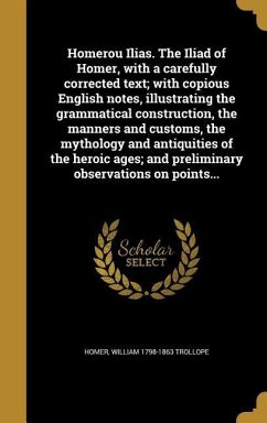 Homerou Ilias. The Iliad of Homer, with a carefully corrected text; with copious English notes, illustrating the grammatical construction, the manners and customs, the mythology and antiquities of the heroic ages; and preliminary observations on points... - Trollope, William