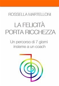LA FELICITA' PORTA RICCHEZZA. Un percorso di 7 giorni insieme a un coach (eBook, ePUB) - Martelloni, Rossella