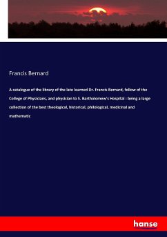 A catalogue of the library of the late learned Dr. Francis Bernard, fellow of the College of Physicians, and physician to S. Bartholomew's Hospital : being a large collection of the best theological, historical, philological, medicinal and mathematic