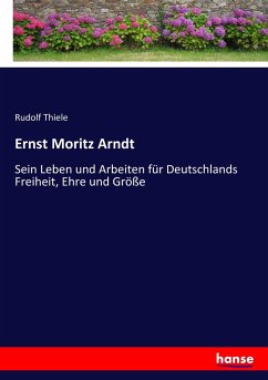 Ernst Moritz Arndt: Sein Leben und Arbeiten für Deutschlands Freiheit, Ehre und Größe