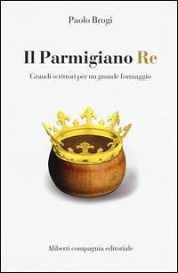 Il Parmigiano Re. Grandi scrittori per un grande formaggio - Brogi, Paolo