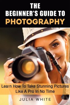 The Beginner's Guide To Photography: Learn How To Take Stunning Pictures Like A Pro In No Time (Photography Made Easy) (eBook, ePUB) - White, Julia