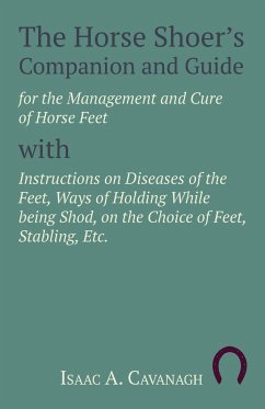 The Horse Shoer's Companion and Guide for the Management and Cure of Horse Feet with Instructions on Diseases of the Feet, Ways of Holding While being Shod, on the Choice of Feet, Stabling, Etc. - Cavanagh, Isaac A.