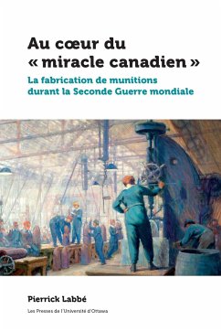 Au Coeur Du « Miracle Canadien »: La Fabrication de Munitions Durant La Seconde Guerre Mondiale - Labbé, Pierrick