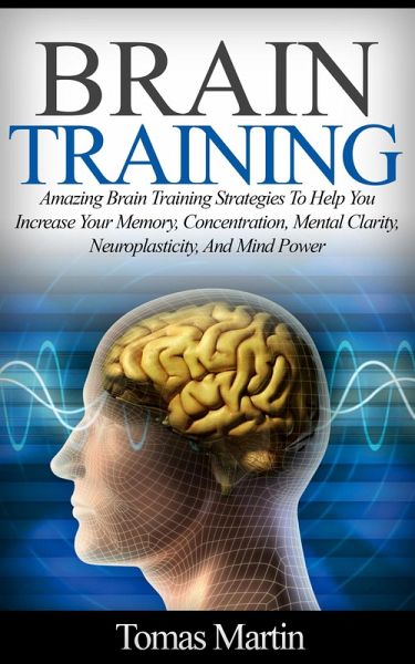 Brain Training: Amazing Brain Training Strategies To Help You Increase Your Memory, Concentration, Mental Clarity, Neuroplasticity, And Mind Power (eBook, ePUB) Brain Training: Amazing Brain Training Strategies To Help You Increase Your Memory, Concentration, Mental Clarity, Neuroplasticity, And Mind Power (eBook, ePUB)
