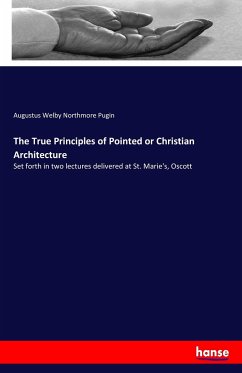 The True Principles of Pointed or Christian Architecture - Pugin, Augustus Welby Northmore