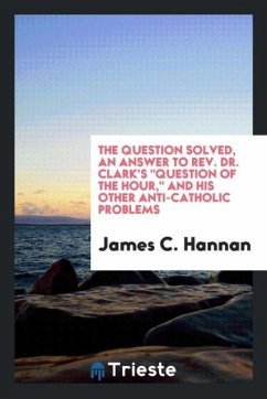The question solved, an answer to Rev. Dr. Clark's &quote;Question of the Hour,&quote; and his other anti-Catholic problems