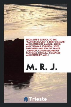 From life's school to the &quote;Father's house&quote;. A brief memoir and letters of Amelia, Annie, and Thomas Johnson, wife, daughter and son of James Johnson, commissioner of customs, Canada. Compiled and edited by M.R.J