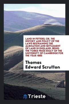 Land in fetters; or, The history and policy of the laws restraining the alienation and settlement of land in England, being the Yorke prize essay of the University of Cambridge for the year 1885 - Scrutton, Thomas Edward