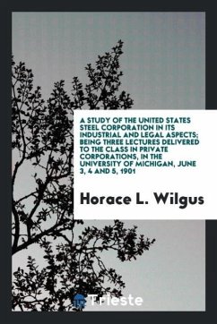 A study of the United States Steel Corporation in its industrial and legal aspects; being three lectures delivered to the class in private corporations, in the University of Michigan, June 3, 4 and 5, 1901 - Wilgus, Horace L.
