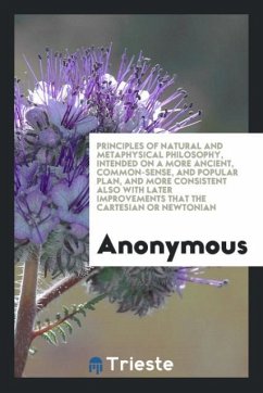 Principles of Natural and Metaphysical Philosophy, Intended on a More Ancient, Common-Sense, and Popular Plan, and More Consistent Also with Later Improvements That the Cartesian or Newtonian - Anonymous
