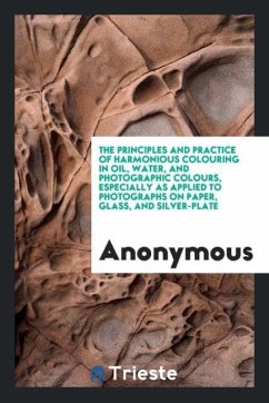 The Principles and Practice of Harmonious Colouring in Oil, Water, and Photographic Colours, Especially as Applied to Photographs on Paper, Glass, and Silver-Plate - Anonymous