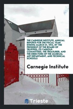 The Carnegie Institute, Annual Reports for the Fiscal Year Ending March 31, 1914, by the President of the Board of Trustees, Its Various Committees, the Treasurer, and the Directors of the Museum, Art Department, and Technical Schools