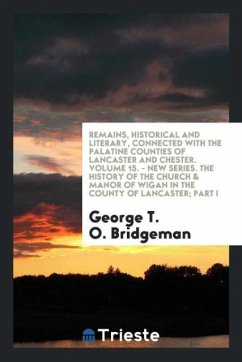 Remains, Historical and Literary, Connected with the Palatine Counties of Lancaster and Chester. Volume 15. - New Series. The History of the Church & Manor of Wigan in the County of Lancaster; Part I - Bridgeman, George T. O.
