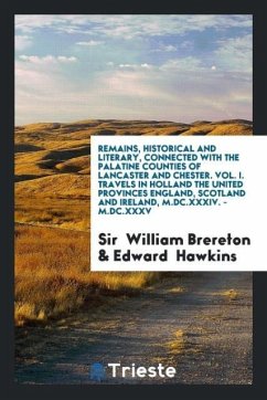 Remains, Historical and Literary, Connected with the Palatine Counties of Lancaster and Chester. Vol. I. Travels in Holland the United Provinces England, Scotland and Ireland, M.DC.XXXIV. - M.DC.XXXV - Brereton, William; Hawkins, Edward
