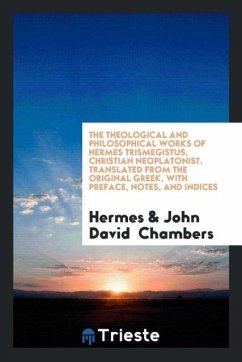 The Theological and Philosophical Works of Hermes Trismegistus, Christian Neoplatonist. Translated from the Original Greek, with Preface, Notes, and Indices