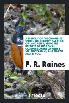 A History of the Chantries Within the County Palatine of Lancaster, Being the Reports of the Royal Commissioners of Henry VIII, Goward VI, and Queen Mary; Vol. I