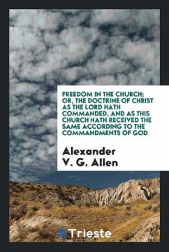 Freedom in the Church; Or, The Doctrine of Christ as the Lord Hath Commanded, and as This Church Hath Received the Same According to the Commandments of God - Allen, Alexander V. G.