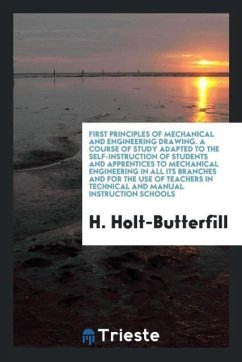 First Principles of Mechanical and Engineering Drawing. A Course of Study Adapted to the Self-Instruction of Students and Apprentices to Mechanical Engineering in All Its Branches and for the Use of Teachers in Technical and Manual Instruction Schools - Holt-Butterfill, H.